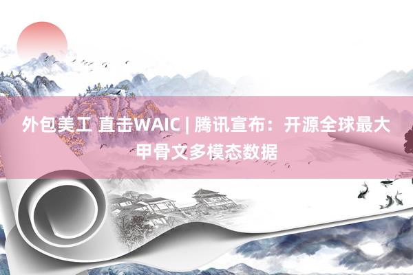 外包美工 直击WAIC | 腾讯宣布：开源全球最大甲骨文多模态数据