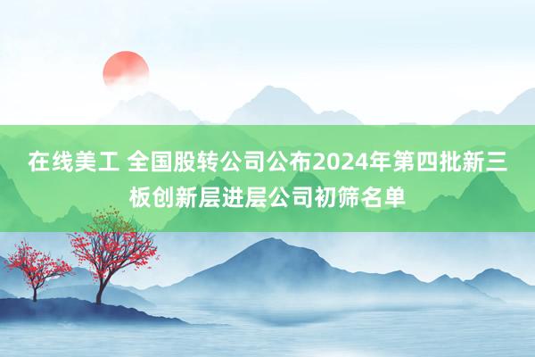 在线美工 全国股转公司公布2024年第四批新三板创新层进层公司初筛名单