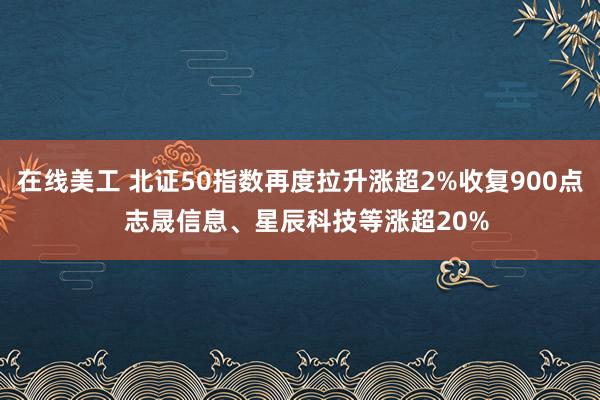 在线美工 北证50指数再度拉升涨超2%收复900点  志晟信息、星辰科技等涨超20%