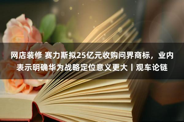 网店装修 赛力斯拟25亿元收购问界商标，业内表示明确华为战略定位意义更大丨观车论链