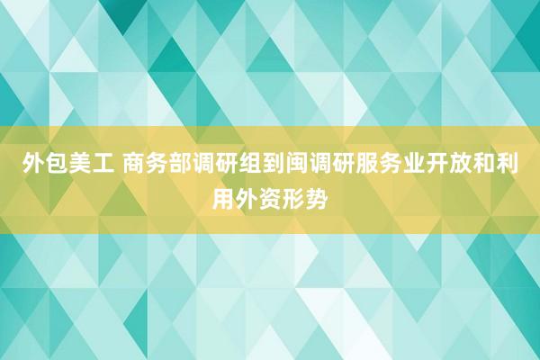 外包美工 商务部调研组到闽调研服务业开放和利用外资形势