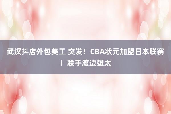 武汉抖店外包美工 突发！CBA状元加盟日本联赛！联手渡边雄太