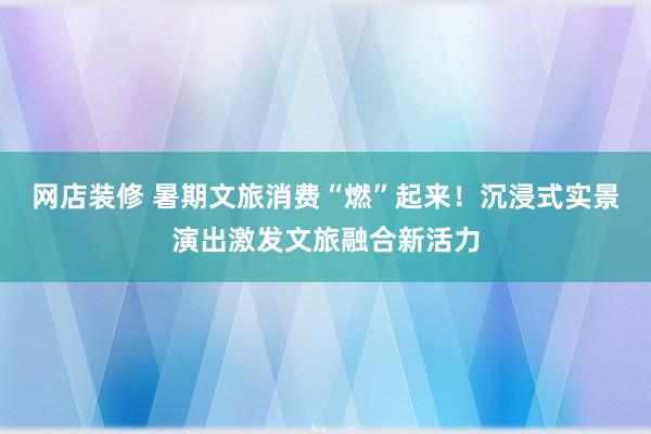 网店装修 暑期文旅消费“燃”起来！沉浸式实景演出激发文旅融合新活力