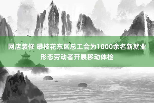 网店装修 攀枝花东区总工会为1000余名新就业形态劳动者开展移动体检