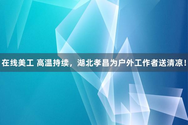 在线美工 高温持续，湖北孝昌为户外工作者送清凉！