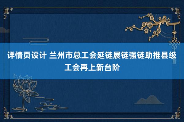 详情页设计 兰州市总工会延链展链强链助推县级工会再上新台阶