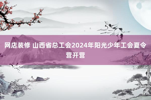 网店装修 山西省总工会2024年阳光少年工会夏令营开营