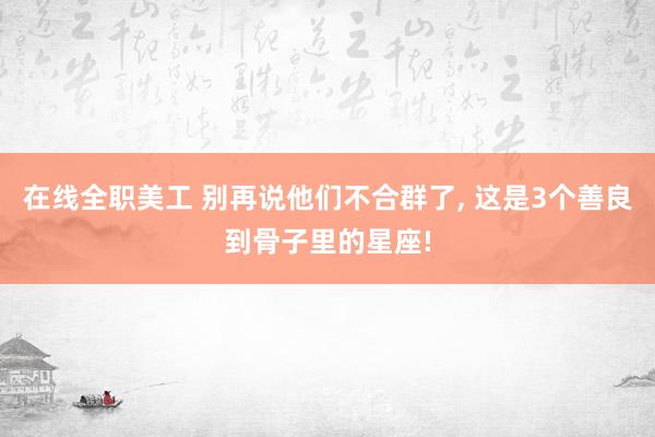 在线全职美工 别再说他们不合群了, 这是3个善良到骨子里的星座!