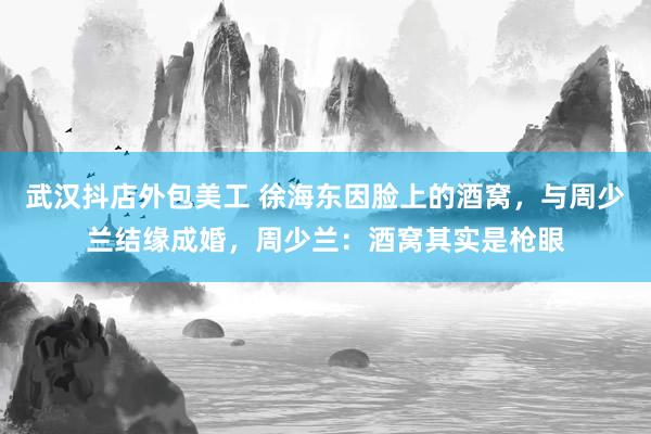 武汉抖店外包美工 徐海东因脸上的酒窝，与周少兰结缘成婚，周少兰：酒窝其实是枪眼