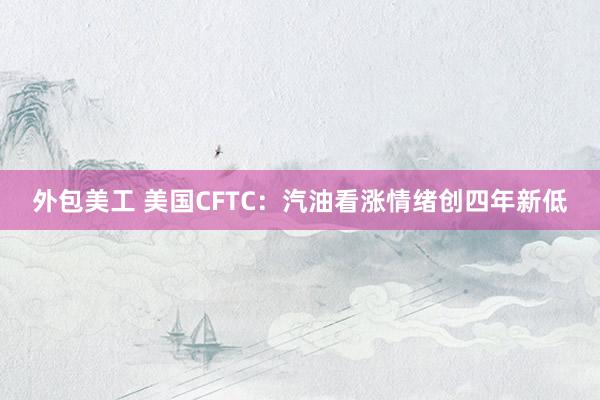 外包美工 美国CFTC：汽油看涨情绪创四年新低