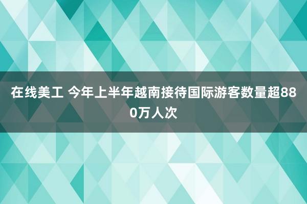 在线美工 今年上半年越南接待国际游客数量超880万人次