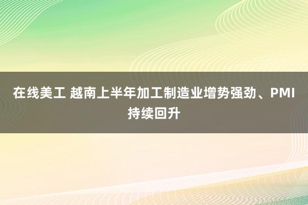 在线美工 越南上半年加工制造业增势强劲、PMI持续回升