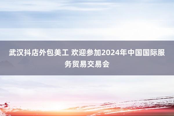 武汉抖店外包美工 欢迎参加2024年中国国际服务贸易交易会