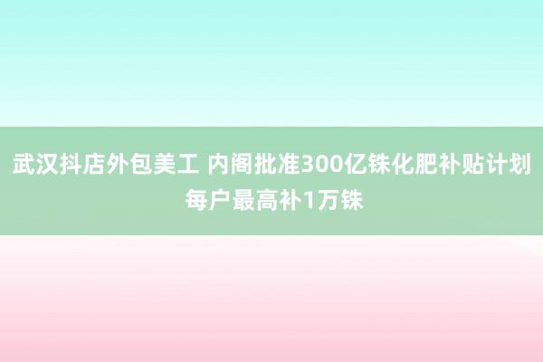 武汉抖店外包美工 内阁批准300亿铢化肥补贴计划 每户最高补1万铢