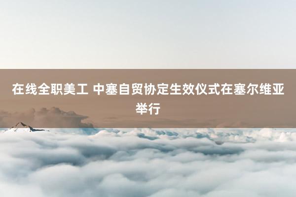 在线全职美工 中塞自贸协定生效仪式在塞尔维亚举行