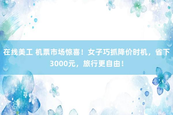 在线美工 机票市场惊喜！女子巧抓降价时机，省下3000元，旅行更自由！