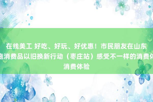 在线美工 好吃、好玩、好优惠！市民朋友在山东实施消费品以旧换新行动（枣庄站）感受不一样的消费体验