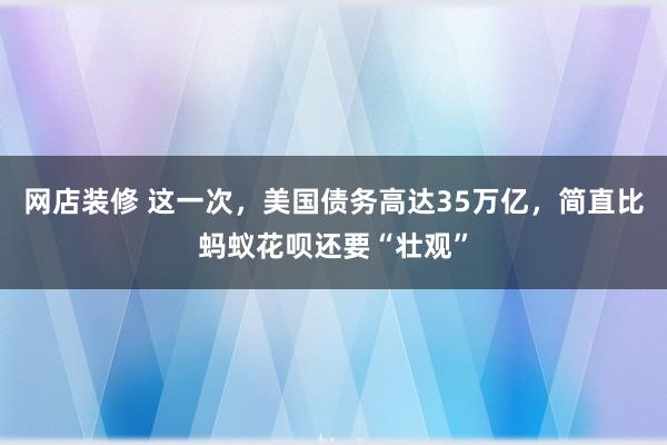 网店装修 这一次，美国债务高达35万亿，简直比蚂蚁花呗还要“壮观”