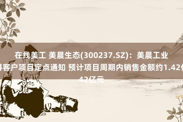 在线美工 美晨生态(300237.SZ)：美晨工业获得客户项目定点通知 预计项目周期内销售金额约1.42亿元