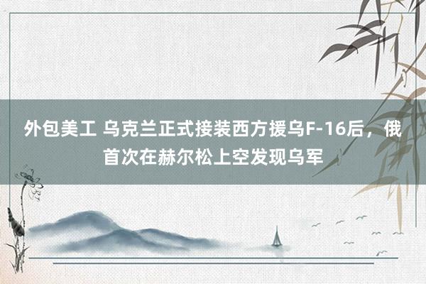 外包美工 乌克兰正式接装西方援乌F-16后，俄首次在赫尔松上空发现乌军