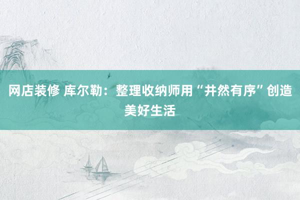 网店装修 库尔勒：整理收纳师用“井然有序”创造美好生活