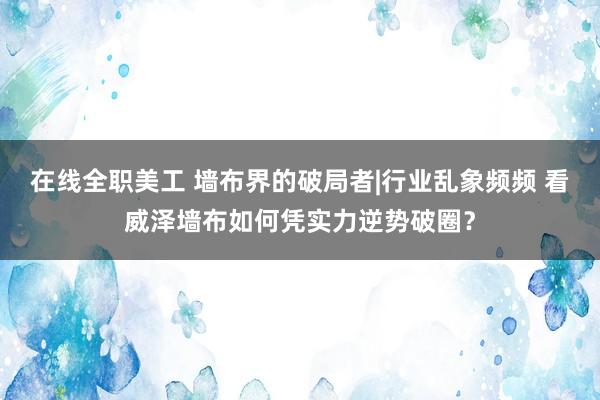 在线全职美工 墙布界的破局者|行业乱象频频 看威泽墙布如何凭实力逆势破圈？