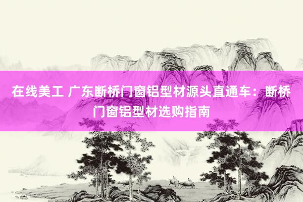 在线美工 广东断桥门窗铝型材源头直通车：断桥门窗铝型材选购指南