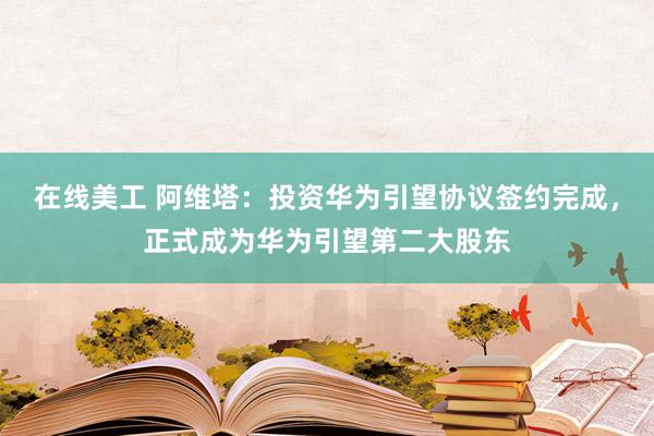 在线美工 阿维塔：投资华为引望协议签约完成，正式成为华为引望第二大股东