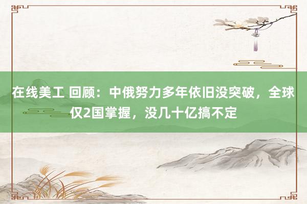 在线美工 回顾：中俄努力多年依旧没突破，全球仅2国掌握，没几十亿搞不定