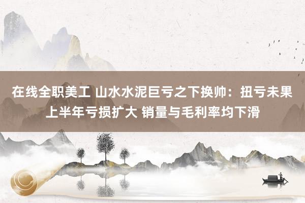 在线全职美工 山水水泥巨亏之下换帅：扭亏未果上半年亏损扩大 销量与毛利率均下滑