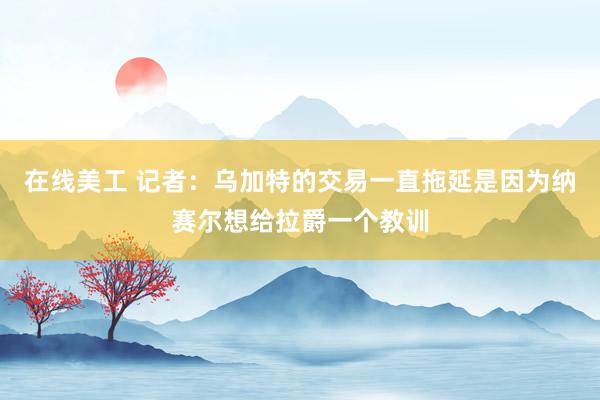 在线美工 记者：乌加特的交易一直拖延是因为纳赛尔想给拉爵一个教训