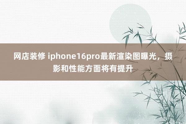 网店装修 iphone16pro最新渲染图曝光，摄影和性能方面将有提升