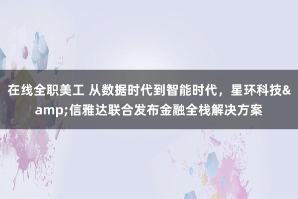 在线全职美工 从数据时代到智能时代，星环科技&信雅达联合发布金融全栈解决方案