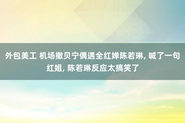 外包美工 机场撒贝宁偶遇全红婵陈若琳, 喊了一句红姐, 陈若琳反应太搞笑了