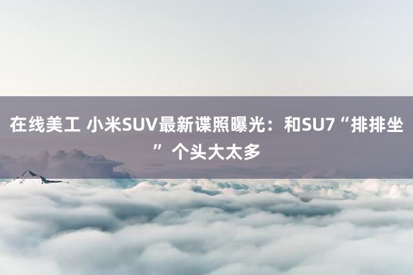 在线美工 小米SUV最新谍照曝光：和SU7“排排坐” 个头大太多